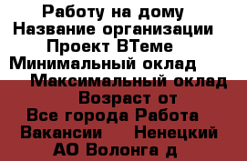 Работу на дому › Название организации ­ Проект ВТеме  › Минимальный оклад ­ 600 › Максимальный оклад ­ 3 000 › Возраст от ­ 18 - Все города Работа » Вакансии   . Ненецкий АО,Волонга д.